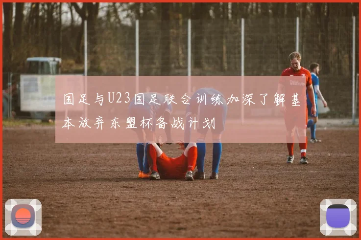 国足与U23国足联合训练加深了解基本放弃东盟杯备战计划