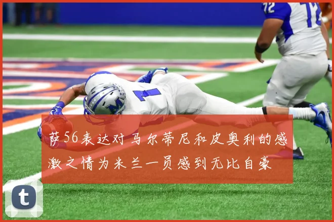 萨56表达对马尔蒂尼和皮奥利的感激之情为米兰一员感到无比自豪