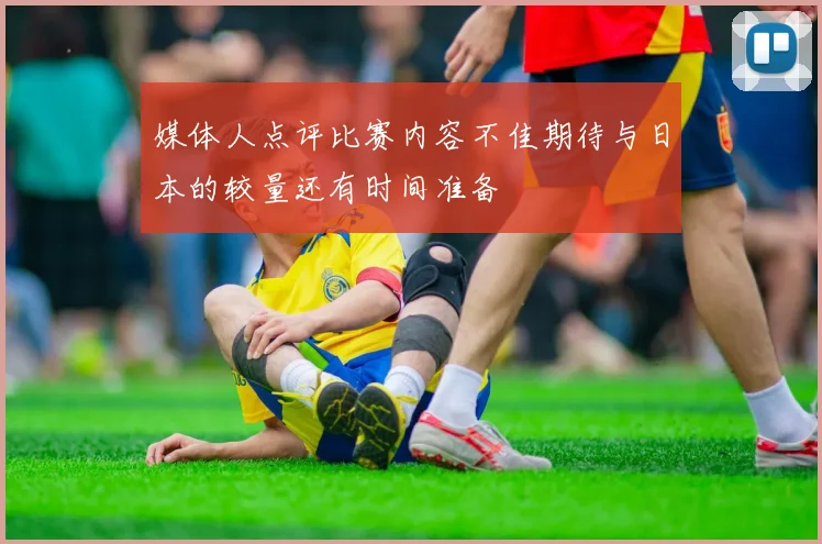 媒体人点评比赛内容不佳期待与日本的较量还有时间准备