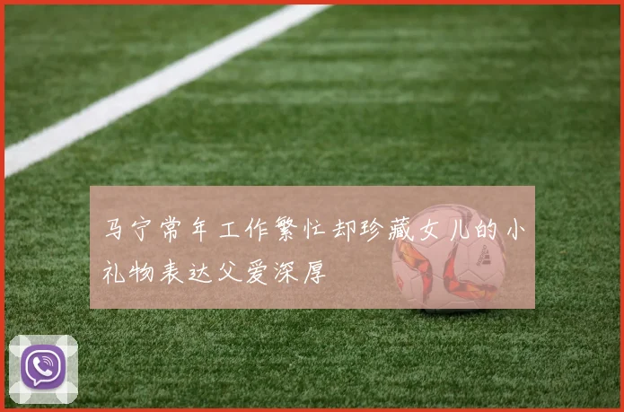 马宁常年工作繁忙却珍藏女儿的小礼物表达父爱深厚