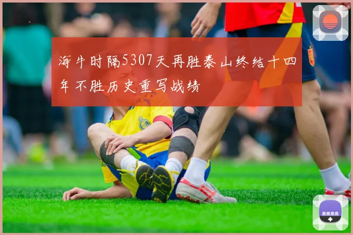 海牛时隔5307天再胜泰山终结十四年不胜历史重写战绩