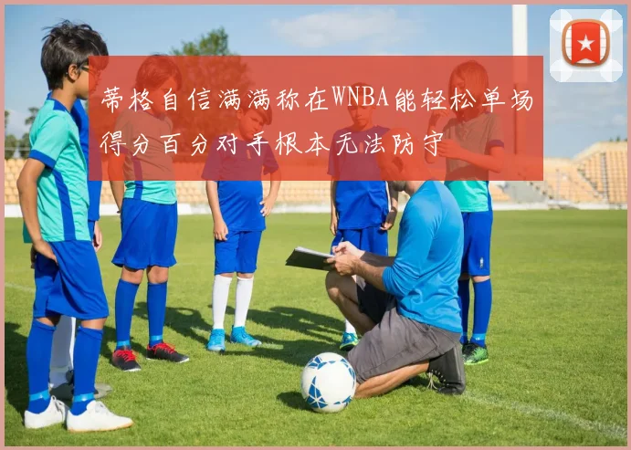 蒂格自信满满称在WNBA能轻松单场得分百分对手根本无法防守