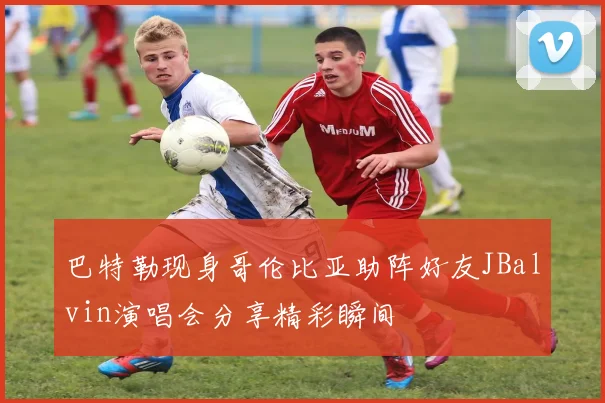 巴特勒现身哥伦比亚助阵好友JBalvin演唱会分享精彩瞬间