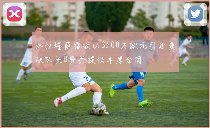 加拉塔萨雷欲以3500万欧元引进曼联队长B费并提供丰厚合同