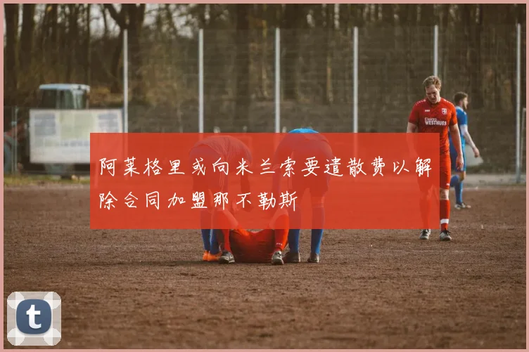 阿莱格里或向米兰索要遣散费以解除合同加盟那不勒斯