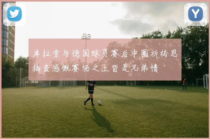 库拉索与德国球员赛后中圈祈祷恩梅查感慨赛场之上皆是兄弟情