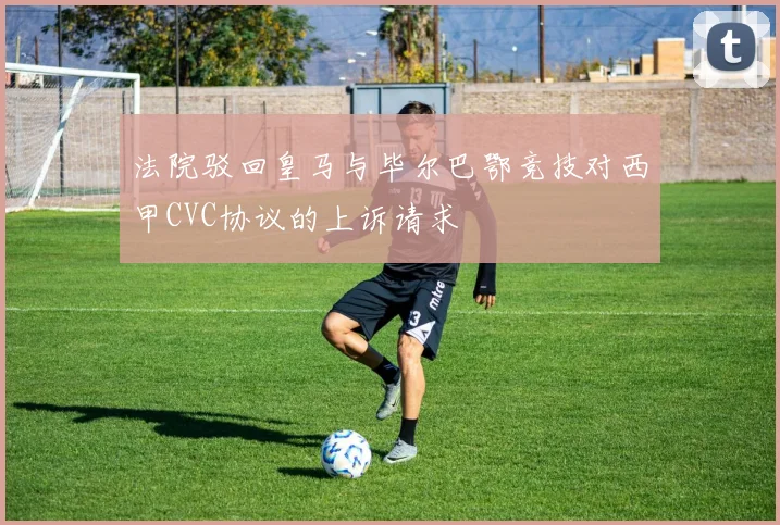 法院驳回皇马与毕尔巴鄂竞技对西甲CVC协议的上诉请求
