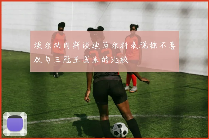 埃尔纳内斯谈迪马尔科表现称不喜欢与三冠王国米的比较