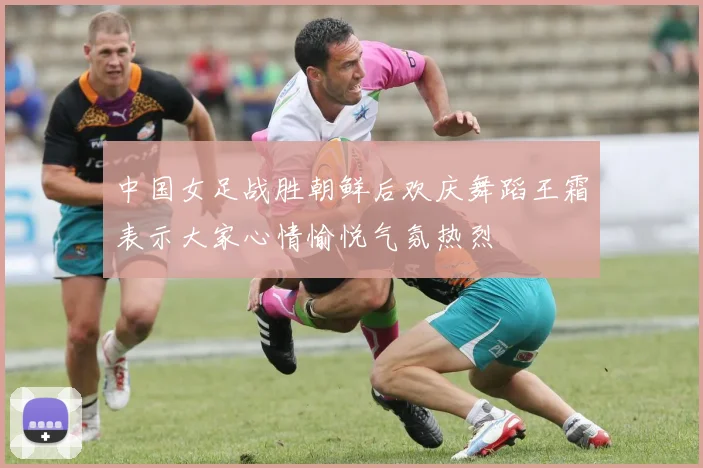 中国女足战胜朝鲜后欢庆舞蹈王霜表示大家心情愉悦气氛热烈