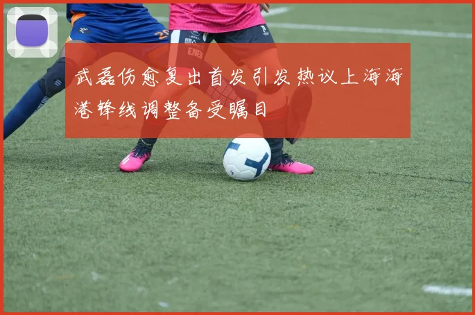 武磊伤愈复出首发引发热议上海海港锋线调整备受瞩目