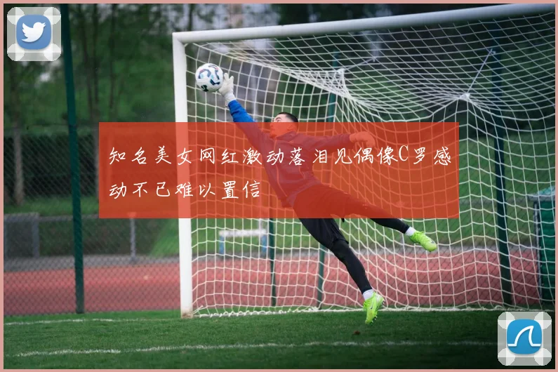 知名美女网红激动落泪见偶像C罗感动不已难以置信
