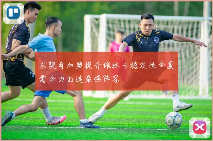 东契奇加盟提升佩林卡稳定性今夏需全力打造最强阵容