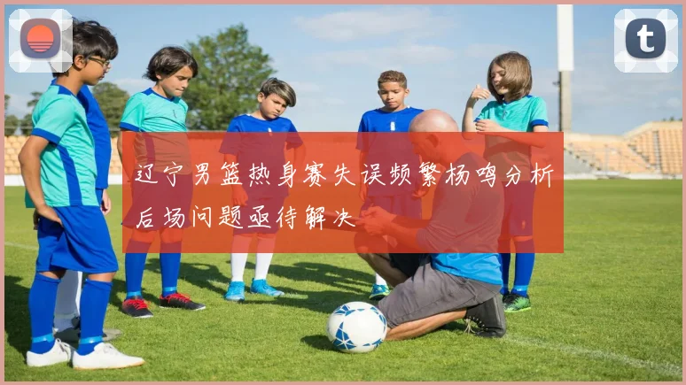 辽宁男篮热身赛失误频繁杨鸣分析后场问题亟待解决
