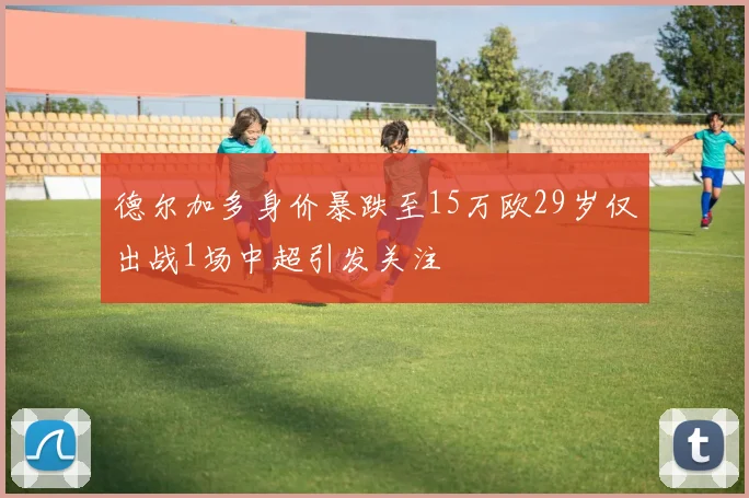 德尔加多身价暴跌至15万欧29岁仅出战1场中超引发关注