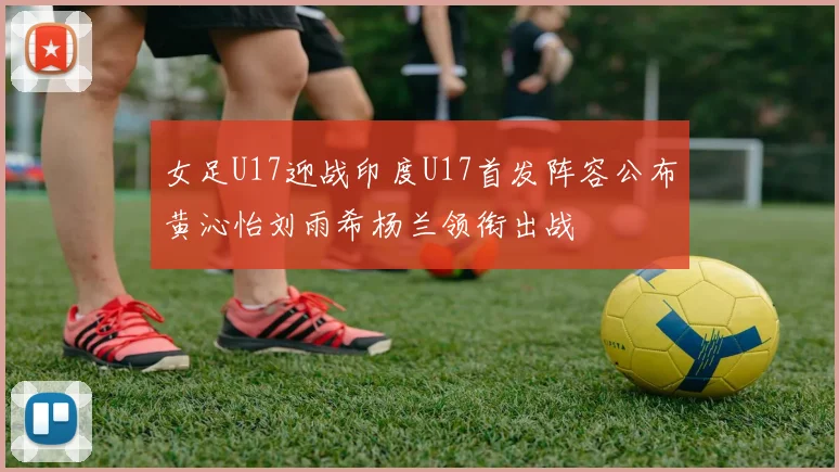 女足U17迎战印度U17首发阵容公布黄沁怡刘雨希杨兰领衔出战