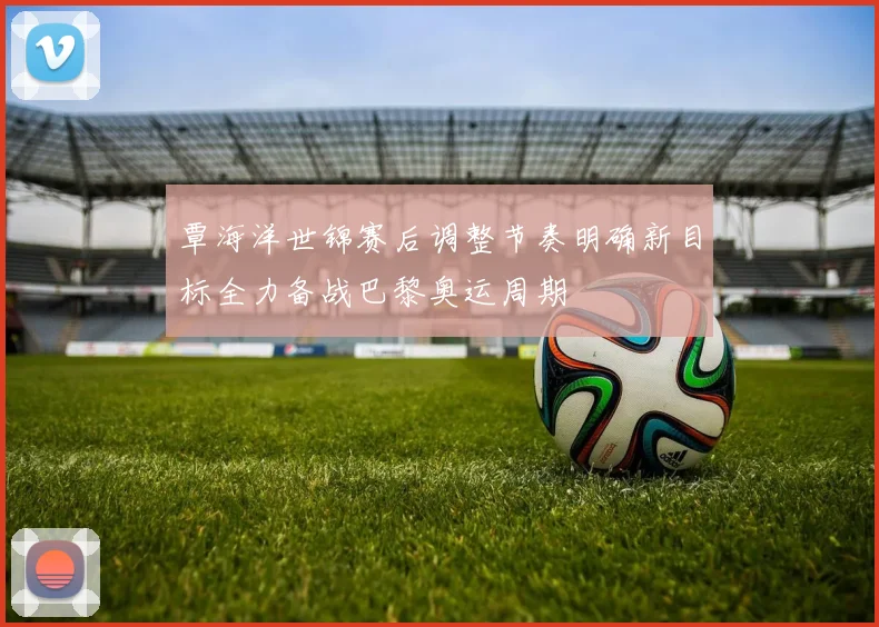 覃海洋世锦赛后调整节奏明确新目标全力备战巴黎奥运周期
