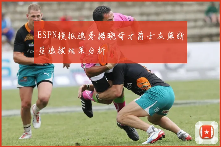 ESPN模拟选秀揭晓奇才爵士灰熊新星选拔结果分析