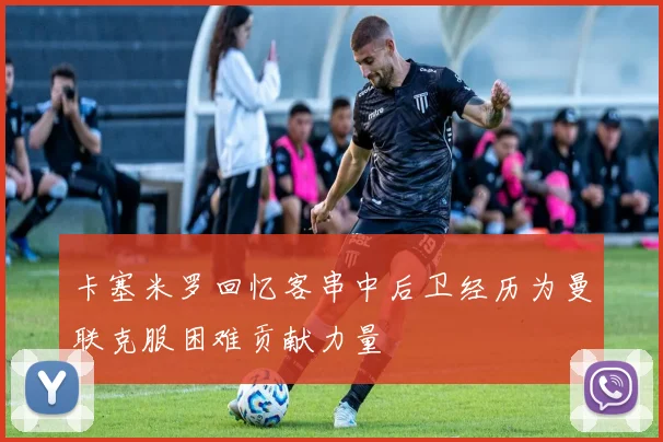 卡塞米罗回忆客串中后卫经历为曼联克服困难贡献力量