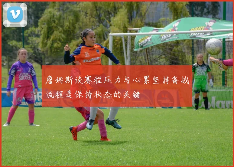 詹姆斯谈赛程压力与心累坚持备战流程是保持状态的关键