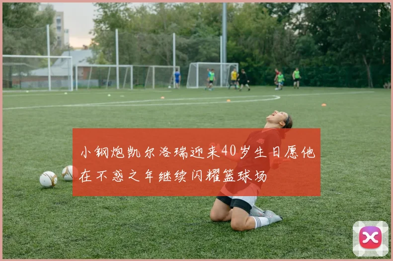 小钢炮凯尔洛瑞迎来40岁生日愿他在不惑之年继续闪耀篮球场
