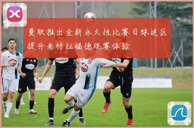 曼联推出全新永久性比赛日球迷区提升老特拉福德观赛体验