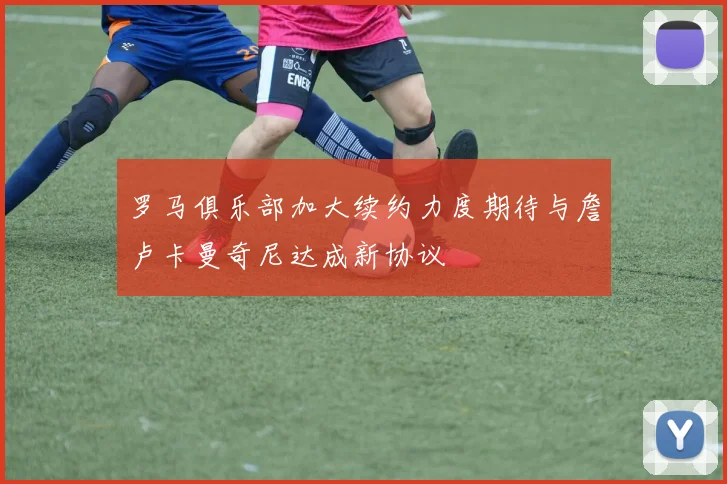 罗马俱乐部加大续约力度期待与詹卢卡曼奇尼达成新协议