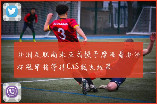 非洲足联尚未正式授予摩洛哥非洲杯冠军将等待CAS裁决结果