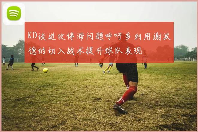 KD谈进攻停滞问题呼吁多利用谢泼德的切入战术提升球队表现