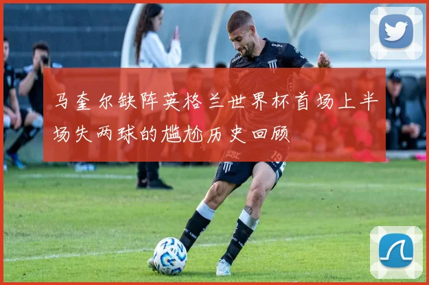 马奎尔缺阵英格兰世界杯首场上半场失两球的尴尬历史回顾