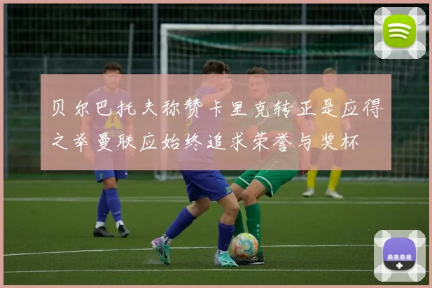 贝尔巴托夫称赞卡里克转正是应得之举曼联应始终追求荣誉与奖杯