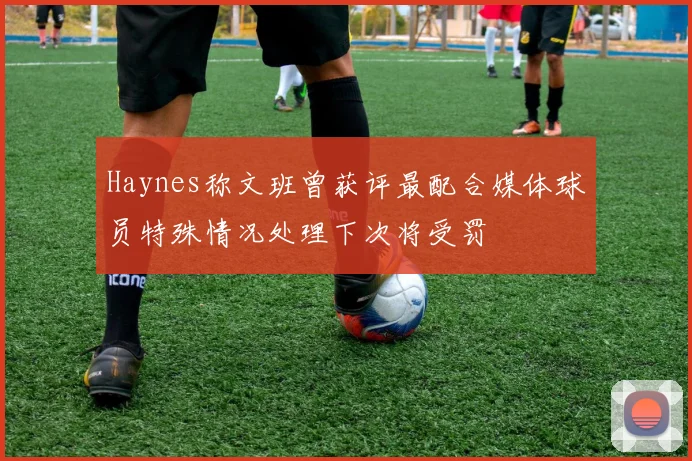 Haynes称文班曾获评最配合媒体球员特殊情况处理下次将受罚