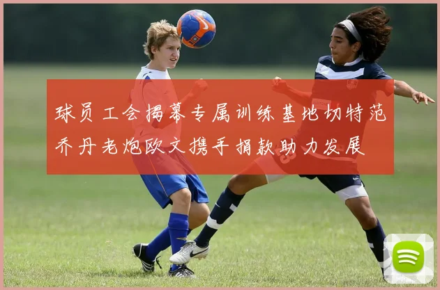 球员工会揭幕专属训练基地切特范乔丹老炮欧文携手捐款助力发展