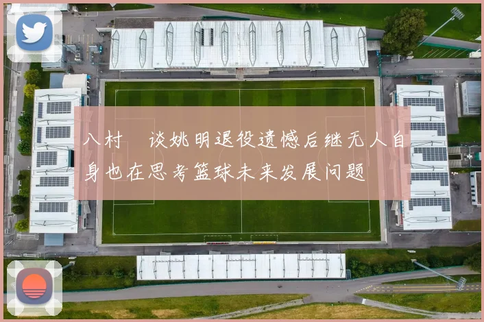 八村塁谈姚明退役遗憾后继无人自身也在思考篮球未来发展问题