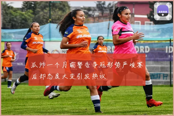 瓜帅一个月前警告争冠形势严峻赛后却态度大变引发热议