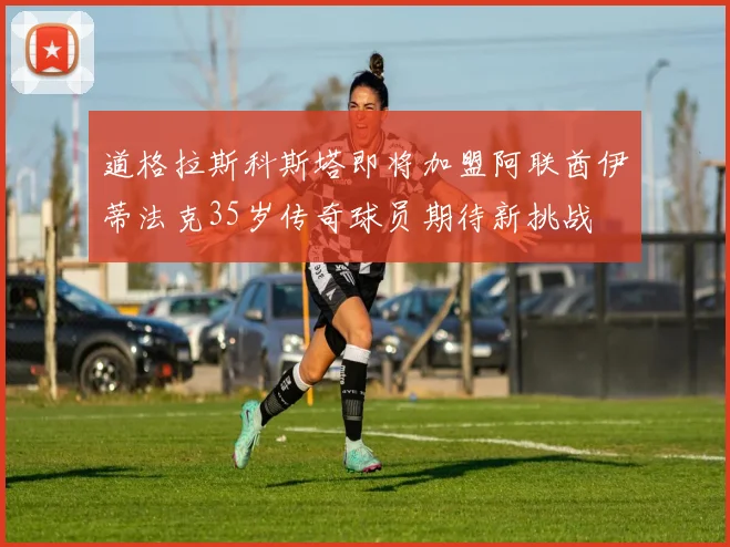 道格拉斯科斯塔即将加盟阿联酋伊蒂法克35岁传奇球员期待新挑战