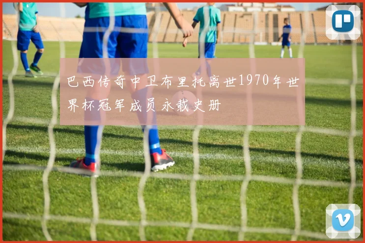 巴西传奇中卫布里托离世1970年世界杯冠军成员永载史册