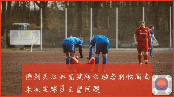 热刺关注加克波转会动态利物浦尚未决定球员去留问题